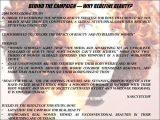 BEHIND THE CAMPAIGN — WHY REDEFINE BEAUTY? 2004 DOVE GLOBAL STUDY IN ORDER TO DETERMINE THE OPTIMAL BEAUTY STRATEGY FOR DOVE THAT WOULD SET THE BRAND APART FROM ITS COMPETITORS, A GLOBAL ATTITUDINAL CONSUMER RESEARCH STUDY WAS CONDUCTED COMMISSIONED TO EXPLORE THE IMPACT OF BEAUTY  AND ITS BELEIFS ON WOMEN’ FINDINGS “ WOMEN STRONGLY AGREE THAT “THE MEDIA AND ADVERTISING SET AN UNREALISTIC STANDARD OF BEAUTY THAT MOST WOMEN CAN’T EVER ACHIEVE.” MORE THAN TWO-THIRDS OF WOMEN GLOBALLY EXPRESSED THIS VIEWPOINT IN A RECENT WORLDWIDE STUDY.  ONLY 13% OF WOMEN ARE VERY SATISFIED WITH THEIR BODY WEIGHT AND SHAPE ONLY 2% OF WOMEN AROUND THE WORLD CONSIDER THEMSELVES BEAUTIFUL, AND MORE THAN HALF OF WOMEN SAY THEIR BODIES DISGUST THEM “ BEAUTY IS VISUAL- THE EYE POPPING FEATURES AND STUNNING PROPORTIONS OF A FEW HAND-PICKED BEAUTY ICONS. WHEN A MINORITY OF WOMEN IS SATISFIED WITH THEIR BODY WEIGHT AND SHAPE IN SOCIETY CAPTIVATED BY DIET AND MAKEOVER PROGRAMS, IT IS TIME FOR CHANGE.” NANCY ETCOFF FUELED BY THE RESULTS OF THIS STUDY, DOVE  LAUNCHED THE CAMPAIGN FOR REAL BEAUTY SHOWCASING REAL WOMEN VIEWED AS UNCONVENTIONAL BEAUTIES IN THEIR ADVERTISING AND OUTREACH 