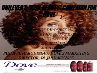 UNILEVER'S &quot;REAL BEAUTY&quot; CAMPAIGN FOR DOVE “ WE WANT TO CHALLENGE THE DEFINITION OF BEAUTY. WE BELIEVE THAT BEAUTY HAS BECOME TOO NARROW IN DEFINITION. WE WANT TO DEFY THE STEREOTYPE THAT ONLY THE YOUNG, BLOND AND TALL ARE BEAUTIFUL.” PHILIPPE HAROUSSEAU, DOVE'S MARKETING DIRECTOR, IN JANUARY 2005 