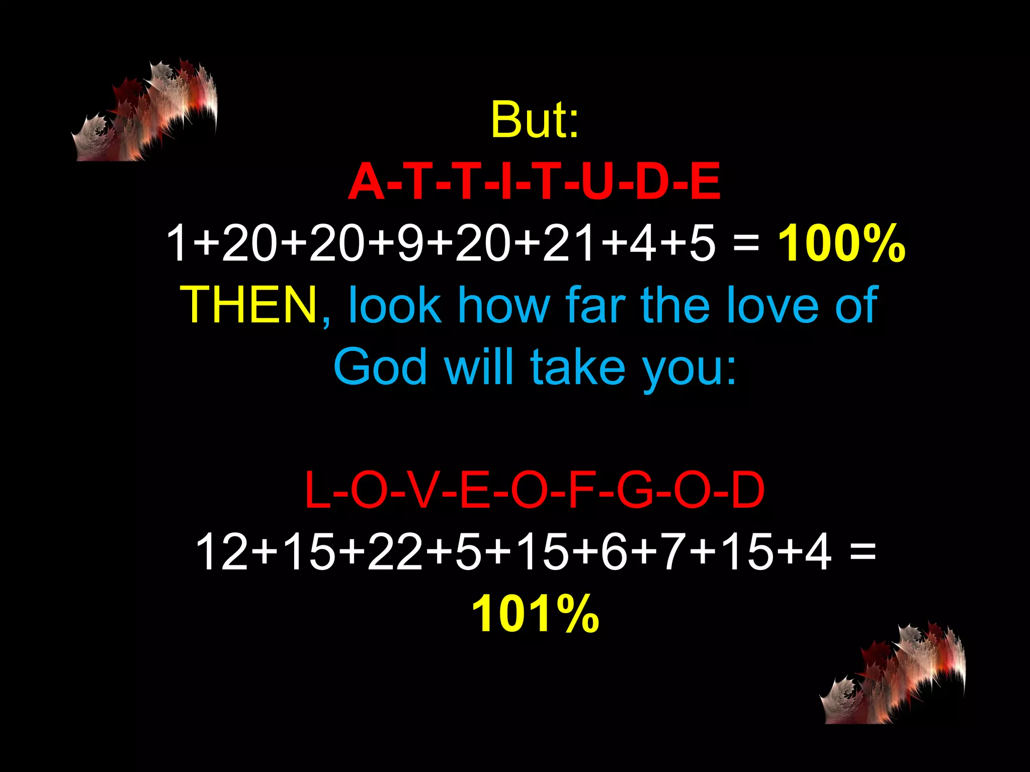 But: A-T-T-I-T-U-D-E 1+20+20+9+20+21+4+5 =  100% THEN , look how far the love of  God will take you: L-O-V-E-O-F-G-O-D 12+15+22+5+15+6+7+15+4 =  101% 