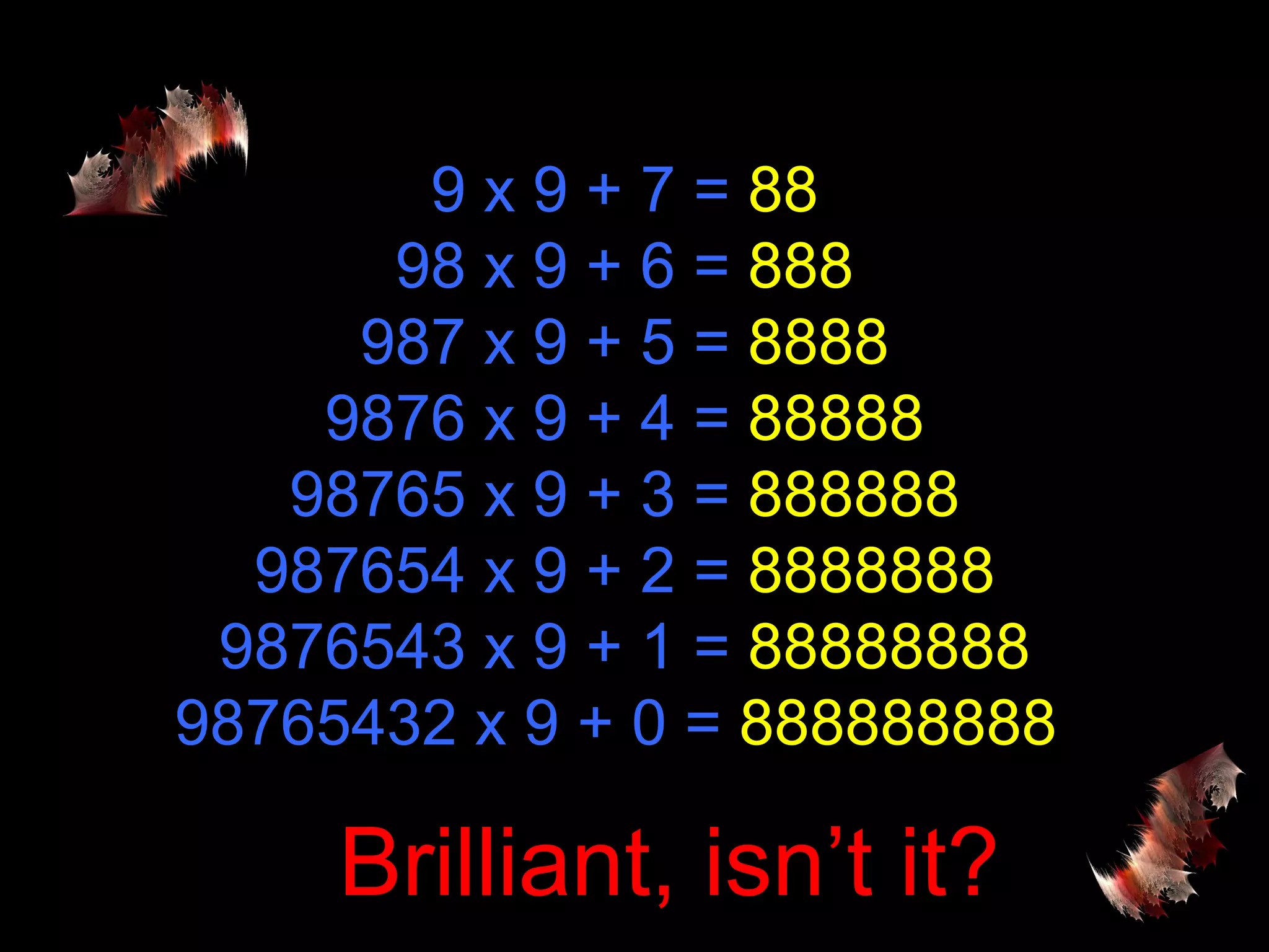 9 x 9 + 7 =  88 98 x 9 + 6 =  888 987 x 9 + 5 =  8888 9876 x 9 + 4 =  88888 98765 x 9 + 3 =  888888 987654 x 9 + 2 =  8888888 9876543 x 9 + 1 =  88888888 98765432 x 9 + 0 =  888888888  Brilliant, isn’t it? 
