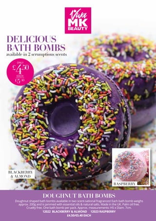 DELICIOUS
BATH BOMBS
available in 2 scrumptious scents
ONLY
£
4.50
€5.40
EACH
DOUGHNUT BATH BOMBS
Doughnut shaped bath bombs available in two scent-sational fragrances! Each bath bomb weighs
approx. 200g and is jammed with essential oils & natural salts. Made in the UK. Palm oil free.
Cruelty free. One bath bomb per pack. Approx. measurements: H5 x Diam. 7cm.
12022 BLACKBERRY & ALMOND 12023 RASPBERRY
£4.50/€5.40 EACH
RASPBERRY
BLACKBERRY
& ALMOND
 