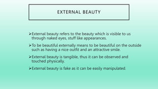 EXTERNAL BEAUTY
External beauty refers to the beauty which is visible to us
through naked eyes, stuff like appearances.
To be beautiful externally means to be beautiful on the outside
such as having a nice outfit and an attractive smile.
External beauty is tangible, thus it can be observed and
touched physically.
External beauty is fake as it can be easily manipulated.
 