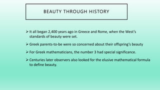 BEAUTY THROUGH HISTORY
It all began 2,400 years ago in Greece and Rome, when the West’s
standards of beauty were set.
Greek parents-to-be were so concerned about their offspring’s beauty
For Greek mathematicians, the number 3 had special significance.
Centuries later observers also looked for the elusive mathematical formula
to define beauty.
 