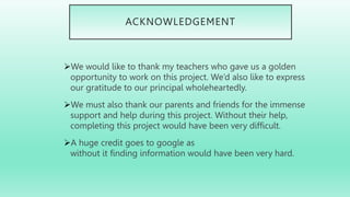 ACKNOWLEDGEMENT
We would like to thank my teachers who gave us a golden
opportunity to work on this project. We’d also like to express
our gratitude to our principal wholeheartedly.
We must also thank our parents and friends for the immense
support and help during this project. Without their help,
completing this project would have been very difficult.
A huge credit goes to google as
without it finding information would have been very hard.
 
