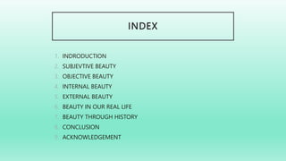 INDEX
1. INDRODUCTION
2. SUBJEVTIVE BEAUTY
3. OBJECTIVE BEAUTY
4. INTERNAL BEAUTY
5. EXTERNAL BEAUTY
6. BEAUTY IN OUR REAL LIFE
7. BEAUTY THROUGH HISTORY
8. CONCLUSION
9. ACKNOWLEDGEMENT
 