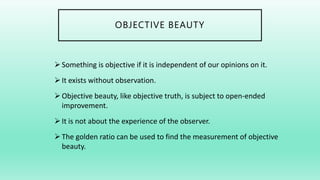 OBJECTIVE BEAUTY
Something is objective if it is independent of our opinions on it.
It exists without observation.
Objective beauty, like objective truth, is subject to open-ended
improvement.
It is not about the experience of the observer.
The golden ratio can be used to find the measurement of objective
beauty.
 