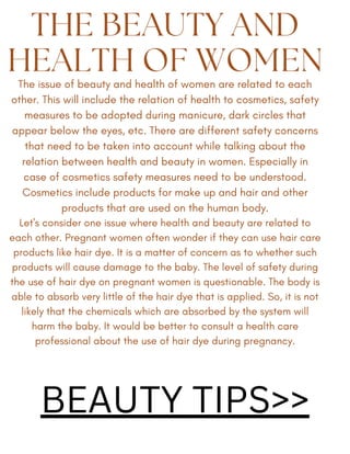 THE BEAUTY AND
HEALTH OF WOMEN
The issue of beauty and health of women are related to each
other. This will include the relation of health to cosmetics, safety
measures to be adopted during manicure, dark circles that
appear below the eyes, etc. There are different safety concerns
that need to be taken into account while talking about the
relation between health and beauty in women. Especially in
case of cosmetics safety measures need to be understood.
Cosmetics include products for make up and hair and other
products that are used on the human body.
Let's consider one issue where health and beauty are related to
each other. Pregnant women often wonder if they can use hair care
products like hair dye. It is a matter of concern as to whether such
products will cause damage to the baby. The level of safety during
the use of hair dye on pregnant women is questionable. The body is
able to absorb very little of the hair dye that is applied. So, it is not
likely that the chemicals which are absorbed by the system will
harm the baby. It would be better to consult a health care
professional about the use of hair dye during pregnancy.
BEAUTY TIPS>>
 
