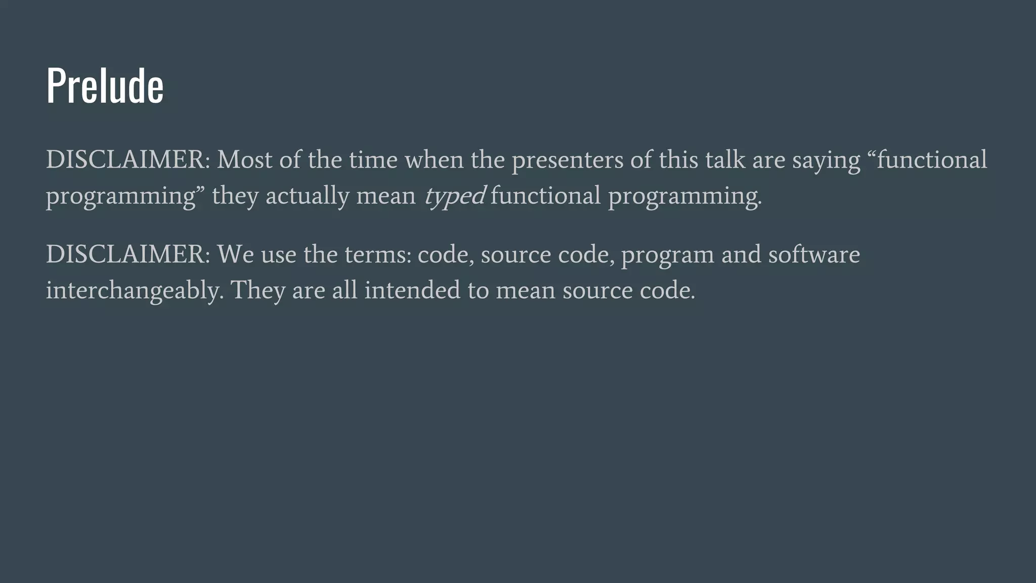 Prelude
DISCLAIMER: Most of the time when the presenters of this talk are saying “functional
programming” they actually mean typed functional programming.
DISCLAIMER: We use the terms: code, source code, program and software
interchangeably. They are all intended to mean source code.
 