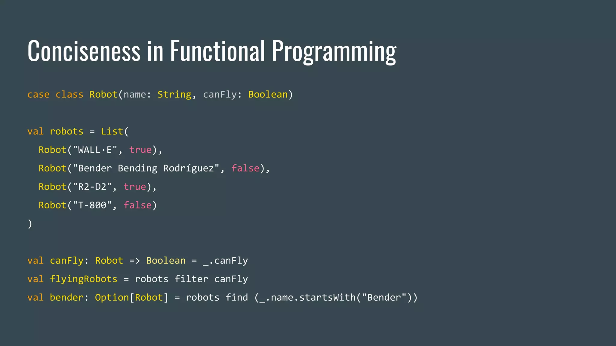 Conciseness in Functional Programming
case class Robot(name: String, canFly: Boolean)
val robots = List(
Robot("WALL·E", true),
Robot("Bender Bending Rodríguez", false),
Robot("R2-D2", true),
Robot("T-800", false)
)
val canFly: Robot => Boolean = _.canFly
val flyingRobots = robots filter canFly
val bender: Option[Robot] = robots find (_.name.startsWith("Bender"))
 