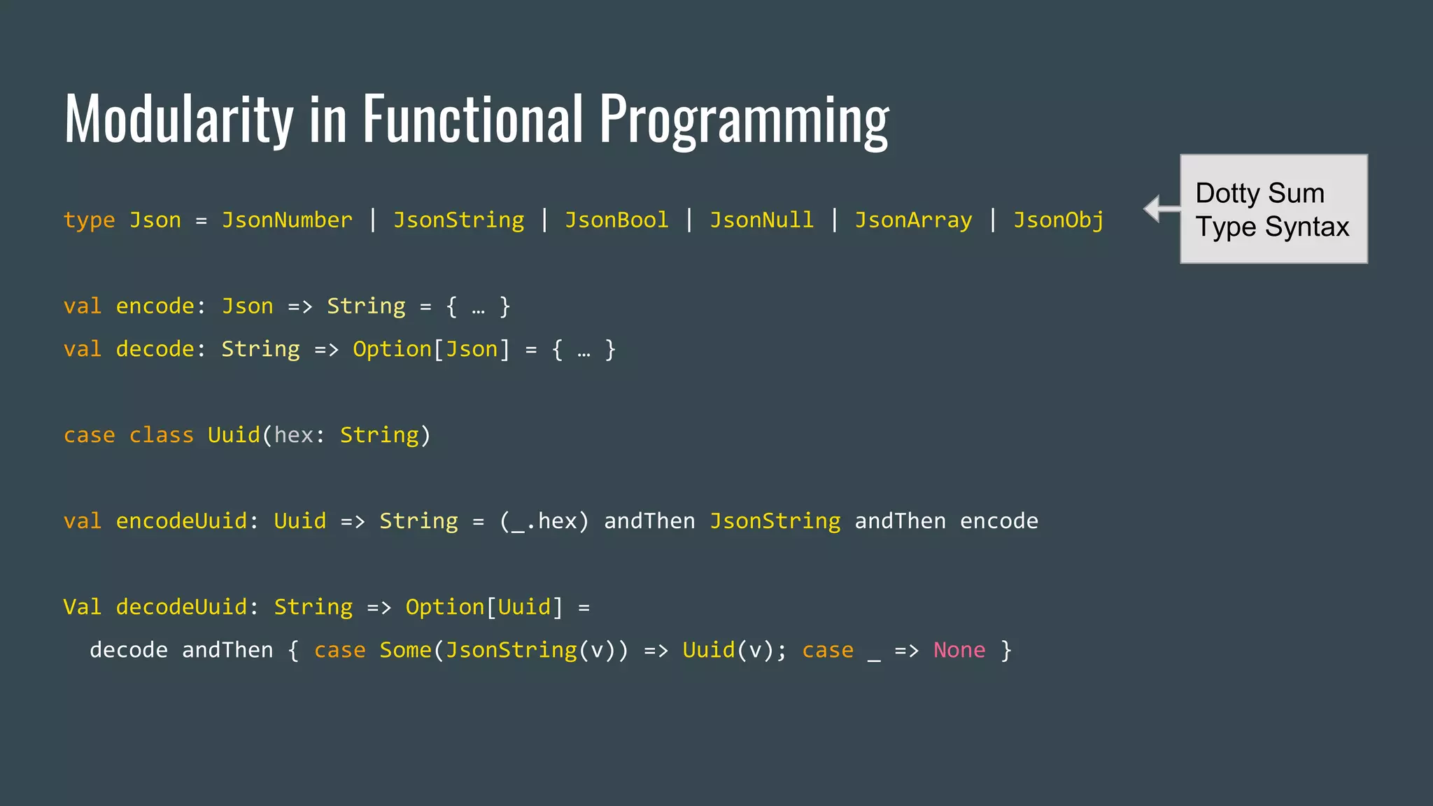 Modularity in Functional Programming
type Json = JsonNumber | JsonString | JsonBool | JsonNull | JsonArray | JsonObj
val encode: Json => String = { … }
val decode: String => Option[Json] = { … }
case class Uuid(hex: String)
val encodeUuid: Uuid => String = (_.hex) andThen JsonString andThen encode
Val decodeUuid: String => Option[Uuid] =
decode andThen { case Some(JsonString(v)) => Uuid(v); case _ => None }
Dotty Sum
Type Syntax
 