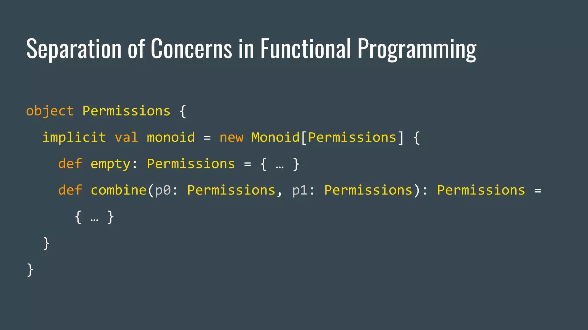Separation of Concerns in Functional Programming
object Permissions {
implicit val monoid = new Monoid[Permissions] {
def empty: Permissions = { … }
def combine(p0: Permissions, p1: Permissions): Permissions =
{ … }
}
}
 