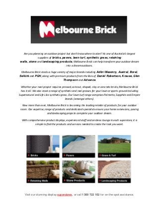 Are you planning an outdoor project but don’t know where to start? As one of Australia’s largest
suppliers of bricks, pavers, lawn turf, synthetic grass, retaining
walls, stone and landscaping products, Melbourne Brick can help transform your outdoor dream
into a dream outdoors.
Melbourne Brick stocks a huge variety of major brands including Adbri Masonry, Austral, Boral,
Selkirk and PGH, along with premium products from the likes of Daniel Robertson, Krause, Glen
Thompson and Advance.
Whether your next project requires pressed, wirecut, shaped, clay or concrete bricks, Melbourne Brick
has it all. We also stock a range of synthetic and real grasses for your lawn or sports ground including
Supernatural and Life Like synthetic grass. Our lawn turf range comprises Palmetto, Sapphire and Empire
brands (amongst others).
Now more than ever, Melbourne Brick is becoming the leading retailer of products for your outdoor
room. Our expertise, range of products and dedicated specialists ensure your home extensions, paving
and landscaping projects complete your outdoor dream.
With comprehensive product displays, experienced staff and an ideas lounge in each superstore, it is
simple to find the products and services needed to create the look you want.

Visit our stunning display superstores, or call 1300 722 102 for on-the-spot assistance.

 