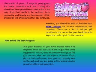 Thousands of years of religious propaganda
has made sensuality look like a thing that
should not be explored but in reality that is the
only thing that needs to be explored. Love,
sensuality, and beauty are the essences of life.
Discard all the philosophies that say otherwise.
However, you should be able to find the best
Miami Stripper for all your celebrations and
occasions. There are a lot of stripper girl
providers in the market but you should be able
to get the perfect girls for the occasion.
How to find the best strippers:
Ask your friends: If you have friends who hire
strippers, then you can ask them to give you some
suggestions. In fact, they would know how good the
girls are and what you can expect. However, if you
do not find a reference, then you can certainly look
on the web and you are going to find several service
providers offering stripper girls.
 