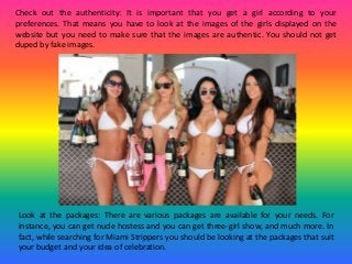 Check out the authenticity: It is important that you get a girl according to your
preferences. That means you have to look at the images of the girls displayed on the
website but you need to make sure that the images are authentic. You should not get
duped by fake images.
Look at the packages: There are various packages are available for your needs. For
instance, you can get nude hostess and you can get three-girl show, and much more. In
fact, while searching for Miami Strippers you should be looking at the packages that suit
your budget and your idea of celebration.
 