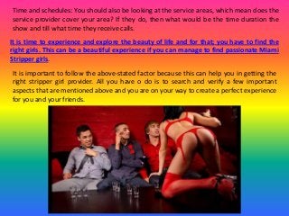 Time and schedules: You should also be looking at the service areas, which mean does the
service provider cover your area? If they do, then what would be the time duration the
show and till what time they receive calls.
It is time to experience and explore the beauty of life and for that; you have to find the
right girls. This can be a beautiful experience if you can manage to find passionate Miami
Stripper girls.
It is important to follow the above-stated factor because this can help you in getting the
right stripper girl provider. All you have o do is to search and verify a few important
aspects that are mentioned above and you are on your way to create a perfect experience
for you and your friends.
 