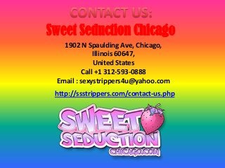 Sweet Seduction Chicago
1902 N Spaulding Ave, Chicago,
Illinois 60647,
United States
Call +1 312-593-0888
Email : sexystrippers4u@yahoo.com
http://ssstrippers.com/contact-us.php
 