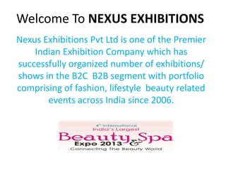 Welcome To NEXUS EXHIBITIONS
Nexus Exhibitions Pvt Ltd is one of the Premier
Indian Exhibition Company which has
successfully organized number of exhibitions/
shows in the B2C B2B segment with portfolio
comprising of fashion, lifestyle beauty related
events across India since 2006.
 