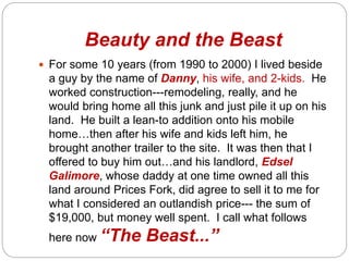 Beauty and the Beast
? For some 10 years (from 1990 to 2000) I lived beside
a guy by the name of Danny, his wife, and 2-kids. He
worked construction---remodeling, really, and he
would bring home all this junk and just pile it up on his
land. He built a lean-to addition onto his mobile
homethen after his wife and kids left him, he
brought another trailer to the site. It was then that I
offered to buy him outand his landlord, Edsel
Galimore, whose daddy at one time owned all this
land around Prices Fork, did agree to sell it to me for
what I considered an outlandish price--- the sum of
$19,000, but money well spent. I call what follows
here now The Beast...
 