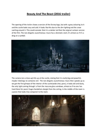 Beauty And The Beast (2016 trailer)
The opening of the trailer shows a version of the Disney logo, but with a grey colouring to it
and the castle looks icey and cold. It looks like this due to the dim lighting and the snow
swirling around it. This could connote that it is a darker tail that the original cartoon version
of the film. The non-diegetic asynchronous music has a dramatic start; it’s almost as if it’s a
ding on a symbol.
The camera (on a close up) tilts up at the castle, stating that it is really big and powerful,
maybe it belongs to someone evil. The non-diegetic asynchronous music then speeds up as
we get the first glimpse of the interior of the castle(wide shot, pans), it looks old and dusty,
the only light coming through is from the massive glass windows, almost as if no one has
lived there for years! Huge chandeliers dangle from the ceiling. In the middle of the room is
a piano that looks tiny compared to the room.
 