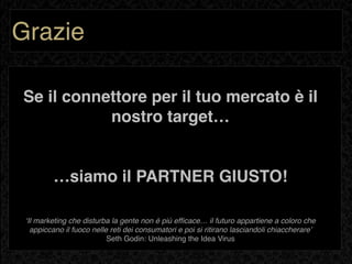 Grazie

Se il connettore per il tuo mercato è il
           nostro target…


         …siamo il PARTNER GIUSTO!

 ʻIl marketing che disturba la gente non è più efﬁcace… il futuro appartiene a coloro che
   appiccano il fuoco nelle reti dei consumatori e poi si ritirano lasciandoli chiaccherareʼ
                           Seth Godin: Unleashing the Idea Virus
 