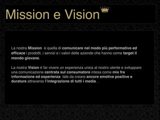 Mission e Vision

 La nostra Mission è quella di comunicare nel modo più performativo ed
 efﬁcace i prodotti, i servizi e i valori delle aziende che hanno come target il
 mondo giovane.

 La nostra Vision è far vivere un esperienza unica al nostro utente e sviluppare
 una comunicazione centrata sul consumatore intesa come mix fra
 informazione ed esperienza tale da creare ancore emotive positive e
 durature attraverso lʼintegrazione di tutti i media .
 