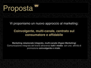 Proposta
   Vi proponiamo un nuovo approccio al marketing:

        Coinvolgente, multi-canale, centrato sul
               consumatore e afﬁdabile

    Marketing relazionale integrato, multi-canale (Hyper-Marketing)
 Comunicazione integrata del brand attraverso tutti i media con una attività di
                    promozione coinvolgente e virale .
 