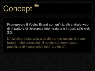 Concept
Promuovere il Vostro Brand con unʼiniziativa virale web
di impatto e di risonanza internazionale in puro stile web
2.0.
Lʼiniziativa è riservata a pochi partner esclusivi e con
brand molto conosciuti: il nostro sito non accetta
pubblicità di inserzionisti non “top level”.
 