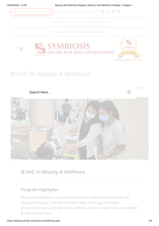 28/09/2022, 12:05 Beauty And Wellness Degree | Beauty And Wellness Colleges in Nagpur
https://www.scsd.edu.in/beauty-and-wellness.php 1/4
Health Promoting Initiative SCHS Symbiosis Society SIU    
B.VoC in Beauty & Wellness
Program Highlights
Beauty and Wellness is a course that skills the students to be trained in all
aspects of beauty – haircare, skincare, make-overs, spa treatment,
entrepreneurship, salon operations, wellness, nutrition, health care, and Weight
& diet management.
 
B.VoC In Beauty & Wellness
Home Degree B.VoC in Beauty & Wellness
Registration Open for B.VOC & Diploma
Admission for Certificate Programme

Search Here... 
 