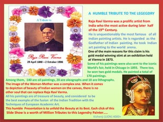 A HUMBLE TRIBUTE TO THE LEGEGDRY
Raja Ravi Varma was a prolific artist from
India who the most active during later half
of the 19th Century.
He is unquestionably the most famous of all
Indian painting artists. He is regarded as the
Godfather of Indian painting. He took Indian
art painting to the world arena.
One of the main reasons for this claim is his
gold medal winning stint at an exhibition held
at Vienna in 1873.
Some of his paintings were also sent to the iconic
World’s fair, held in Chicago in 1893. There too,
he won two gold medals. He painted a total of
170 paintings.
Among them, 140 are oil paintings, 20 are oleographs and 10 are lithographs.
The image of the Woman-Mother was a complex one. When it comes
to depiction of beauty of Indian women on the canvas, there is no
other soul that can replace Raja Ravi Varma.
All his paintings are of treasure of beauty, and considered to be
the best example of the fusion of the Indian Tradition with the
Techniques of European Academic Art.
This humble Presentation is to unfold the Beauty at its Best. Each click of this
Slide Show is a worth of Million Tributes to this Legendry Painter……
Kishenji (LION) 4000+
 