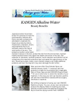 1
KANGEN Alkaline Water
Beauty Benefits
Japanese women have been
known for centuries to have the
most beautiful, delicate skin.
Every cosmetic company has
attempted to duplicate this
beauty by producing lotions,
moisturizers, cleansers, toners
and treatments that try to
artificially restore the natural
acid mantle of the skin. This
protective mantle is what helps
maintain moisture in the skin, protect the skin from the environment, maintain
healthy bacterial levels and support the health and texture of the skin. But
exposure to chemicals, synthetic products, harsh cleansers and pollution will all
compromise this important protective layer and speed the aging process of the
skin. Resorting to peels, lasers, even cosmetic surgery can create additional
problems and over the long term may even damage the skin further.
More and more Skin Care Esthetic Spas use
KANGEN Beauty Water ™ combined with their
products to create the most perfect skin imaginable.
Many of these Spas provide KANGEN Beauty Water
™ for you to take home to extend the benefits of your
treatment. In this way your skin can become youthful,
soft and free of blemishes naturally without surgery,
chemicals or expense.
But nothing compares to having your own ENAGIC
Machine at home. You can, at your own convenience,
produce this Beauty Water for washing your face,
spritzing on before bed and applying throughout the
day to avoid the drying summer heat. KANGEN
 
