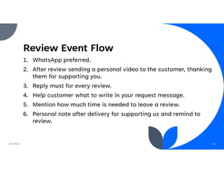 Review Event Flow
1. WhatsApp preferred.
2. After review sending a personal video to the customer, thanking
them for supporting you.
3. Reply must for every review.
4. Help customer what to write in your request message.
5. Mention how much time is needed to leave a review.
6. Personal note after delivery for supporting us and remind to
review.
2/5/2022 16
 