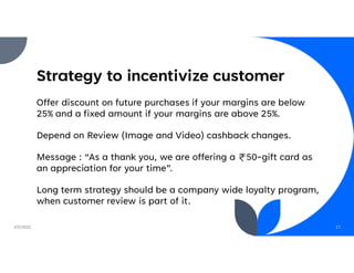 Strategy to incentivize customer
Offer discount on future purchases if your margins are below
25% and a fixed amount if your margins are above 25%.
Depend on Review (Image and Video) cashback changes.
Message : “As a thank you, we are offering a 50-gift card as
an appreciation for your time”.
Long term strategy should be a company wide loyalty program,
when customer review is part of it.
2/5/2022 17
 