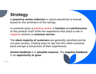 Strategy
A proactive review collection is clearly beneficial to brands
based on the sentiment of the ratings.
A customer gives a positive review is function and performance
of the product itself while the experience that plays a role in
negative reviews is customer service.
The silent majority of customers are generally satisfied and do
not give reviews. Finding ways to tap into this silent customer
base and get a full picture of their experiences.
Honest feedback is a valuable resource. The negative feedback
is an opportunity to grow.
2/5/2022 6
 