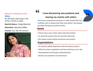 2/5/2022 7
Skincare and Beauty Lover
Nikie
26-40 Years old living in Tier
1/Tier 2 Cities in India
Marital Status: Single/Married
Education: Bachelors/MBA
Income: 15L-40L Per Annum
I love discovering new products and
sharing my routine with others
Goals
Expectations
• Find an easy way to learn about skincare product
• To avoid the product that has harmful chemicals
• She checks review before buying the new product
• To track the detail experience with her beauty product
• Difficult to know ingredients and how safe they are on skin
• Overwhelmed with product advertisements
• Review are sometime not informative
Nikie loves using beauty products to make herself feel more
confident and to always look fresh and radiant. She always
purchase the beauty products online.
 
