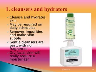  Cleanse and hydrates
skin
 May be required on
daily schedules
 Removes impurities
and make skin
supple
 Gentle cleansers are
best, with no
fragrances
 Dry facial skin will
really require a
moisturizer
by Million N 10
 