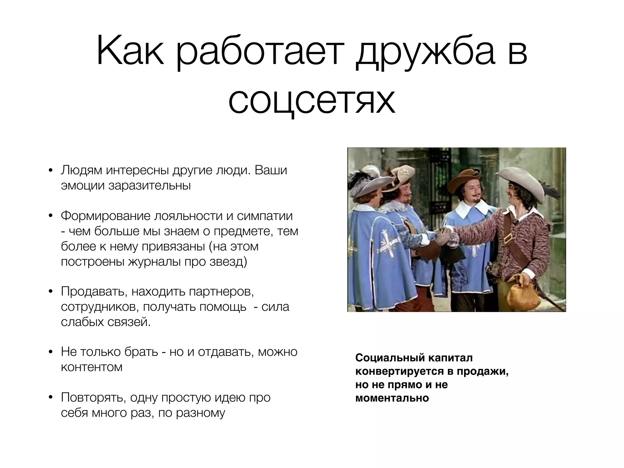 Как работает дружба в
соцсетях
• Людям интересны другие люди. Ваши
эмоции заразительны
• Формирование лояльности и симпатии
- чем больше мы знаем о предмете, тем
более к нему привязаны (на этом
построены журналы про звезд)
• Продавать, находить партнеров,
сотрудников, получать помощь - сила
слабых связей.
• Не только брать - но и отдавать, можно
контентом
• Повторять, одну простую идею про
себя много раз, по разному
Социальный капитал
конвертируется в продажи,
но не прямо и не
моментально
 