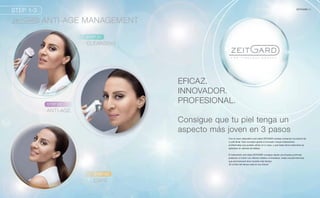 STEP 1-3
STEP 01
CLEANSING
STEP 02
ANTI-AGE
STEP 03
CARE
ANTI-AGE MANAGEMENT
5ZEITGARD |
EFICAZ.
INNOVADOR.
PROFESIONAL.
Con el nuevo dispositivo anti-edad ZEITGARD puedes conservar la juventud de
tu piel facial. Este concepto global e innovador incluye tratamientos
profesionales que puedes utilizar en tu casa, y que hasta ahora solamente se
aplicaban en salones de belleza.
El tratamiento anti-edad ZEITGARD consigue desde una limpieza profunda
pulsando un botón con efectos visibles e inmediatos, hasta una piel hermosa,
que permanecerá tersa durante más tiempo.
¡El control del tiempo está en tus manos!
Consigue que tu piel tenga un
aspecto más joven en 3 pasos
 