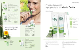 02
01
94 95CUIDADO ALOE VERA |
75 ml
20610
9.90 €
20641
5.50 €
9.90 €
9.90 €
14.90 €
6.90 €
75 ml
20613
11.50 €
Suma total 47.10 €
Precio del set sólo 42.90 €
500 ml
20612
14.90 €
250 ml
20611
9.90 € 100 ml
20690
6.90 €
100 ml
20691
6.90 €
Aloe Vera
Crema de manos
		El acompañante diario hidratante que te
proporcionará unas manos suaves y lisas.
		El extracto de caléndula favorece la hidratación.
		Protección y cuidado en uno.
Aplicar después de cada lavado de manos.
Aloe Vera
Crema de manos nutritiva
Cuida incluso las manos y uñas muy secas y
castigadas, cuidado intenso.
		El extracto de caléndula contribuye a hidratar
la piel
		De absorción rápida, para una piel suave
		 Cuidado y protección para la piel muy seca
Aplicar la crema varias veces al día y en caso de
necesidad.
Aloe Vera
Jabón líquido
Un jabón suave y cremoso que cuida tus
manos incluso en los lavados frecuentes.
		 Extracto de caléndula
		Para una limpieza profunda.
		Hidratante.
01 | Aloe Vera Gel dental
Esta limpieza profunda de las encías y los dientes deja una
sensación increíblemente fresca en toda la cavidad bucal.
		El extracto de equinacea previene las inflamaciones de las
encías.
		Profilaxis contra las caries mediante una limpieza profunda.
02 | Aloe Vera Gel dental Sensitivo
Limpieza especialmente profunda también en dientes sensibles.
		Para unos dientes limpios que reaccionan ante el calor y el frío,
dulce o ácido de forma sensible.
		Protege el esmalte dental.
Limpiar los dientes por las mañanas, medio día y noches
profundamente con movimientos circulares.
40 %
Aloe Vera
35 %
Aloe Vera
38 %
Aloe Vera
38 %
Aloe Vera
AHORRA CON EL SET
40 %
Aloe Vera
43 %
Aloe Vera
*
*
*
Presentado
para registro
de patente
Presentado
para registro
de patente
+
+
Manos aterciopeladas
gracias al Aloe Vera
Aloe Vera
Jabón líquido
(recambio)
Presentado
para registro
de patente
* Patente-Nº.: DE 10 2010 030 654.1
Set Básico Aloe Vera
Toallitas limpiadoras · 25 unidades
(ver pág. 88)
Jabón líquido · 250 ml
Crema de manos · 75 ml
Champú y gel de ducha · 250 ml
(ver pág. 101)
Gel dental · 100 ml
Protege las encías
y proporciona un aliento fresco
• Previene la placa bacteriana
• Cuida las encías y los dientes
• Respeta el esmalte dental
Excelente calidad y
fuente de materias primas
certificadas
Concentración
elevada de Aloe Vera
Tolerancia cutánea
dermatológicamente
probada
Sin:
Parabenes
Aceites minerales
 