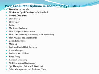 Post Graduate Diploma in Cosmetology (PGDC)
 Duration: 15 months
 Minimum Qualification: 10th Standard
 Course Contents:
 Skin Theory
 Electrology
 Facials
 Manicure, Pedicure
 Hair Analysis & Treatments
 Hair Cuts, Perming, Colouring, Hair Rebonding
 Skin Analysis and Treatments
 Cosmetic Recipes
 Make Up
 Body and Facial Hair Removal
 Aromatherapy
 Body Art and Nail Art
 Saree Tying
 Personal Grooming
 Nail Extensions (Temporary)
 Spa Therapies (Oriental & Western)
 Salon Management and Business Ethics
 