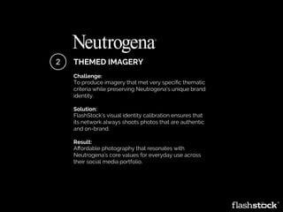 THEMED IMAGERY
Challenge:
To produce imagery that met very speciﬁc thematic
criteria while preserving Neutrogena’s unique brand
identity.
Solution:
FlashStock’s visual identity calibration ensures that
its network always shoots photos that are authentic
and on-brand.
Result:
Aﬀordable photography that resonates with
Neutrogena’s core values for everyday use across
their social media portfolio.
2
 