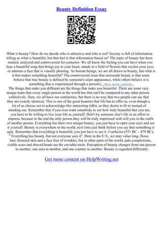 Beauty Definition Essay
What is beauty? How do we decide who is attractive and who is not? Society is full of information
telling us what is beautiful, but that fact is that information based on? The topic of beauty has been
studied, analyzed and controversial for centuries. We all know the feeling you can have when you
hear a beautiful song that brings joy to your heart, stands in a field of flowers that excites your eyes,
or admires a face that is visually pleasing. As human beings, we are all drawn to beauty, but what is
it that makes something beautiful? The controversial issue that surrounds beauty is that some
believe that true beauty is defined by someone's outer appearance, while others believe it is
something that is experienced through a person's...show more content...
The things that make you different are the things that make you beautiful. There are some very
unique traits that every single person in the world has that can't be compared to any other person
collectively. Sure, we all have our similarities, but there is no way that two people can say that
they are exactly identical. This is one of the great beauties that life has to offer us, even though a
lot of us choose not to acknowledge this interesting tidbit, as they desire to fit in instead of
standing out. Remember that if you ever want somebody to see how truly beautiful that you are,
you have to be willing to live your life as yourself. Don't try someone else's life in an effort to
impress, because in the end the only person they will be truly impressed with will you in the outfit
of another person. Everything has their own unique beauty, you just have to open your eyes and see
it yourself. Beauty is everywhere in the world, next time just think before you say that something is
ugly. Remember that everything is beautiful, you just have to see it. Confucius (551 BC – 479 BC),
" Everything has beauty, but not everyone sees it". Here in the U.S., we may value long, flowy
hair, bronzed skin and a face free of wrinkles, but in other parts of the world, pale complexions,
visible scars and shaved heads are the enviable traits. Perception of beauty changes from one person
to another, one area to another, and one country to another. Beauty is regarded differently
Get more content on HelpWriting.net
 
