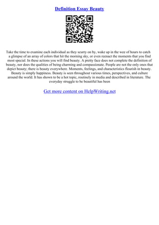Definition Essay Beauty
Take the time to examine each individual as they scurry on by, wake up in the wee of hours to catch
a glimpse of an array of colors that hit the morning sky, or even reenact the moments that you find
most special. In these actions you will find beauty. A pretty face does not complete the definition of
beauty, nor does the qualities of being charming and compassionate. People are not the only ones that
depict beauty; there is beauty everywhere. Moments, feelings, and characteristics flourish in beauty.
Beauty is simply happiness. Beauty is seen throughout various times, perspectives, and culture
around the world. It has shown to be a hot topic, routinely in media and described in literature. The
everyday struggle to be beautiful has been
Get more content on HelpWriting.net
 
