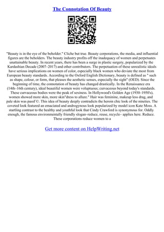 The Connotation Of Beauty
"Beauty is in the eye of the beholder." Cliche but true. Beauty corporations, the media, and influential
figures are the beholders. The beauty industry profits off the inadequacy of women and perpetuates
unattainable beauty. In recent years, there has been a surge in plastic surgery, popularized by the
Kardashian Decade (2007–2017) and other contributors. The perpetuation of these unrealistic ideals
have serious implications on women of color, especially black women who deviate the most from
European beauty standards. According to the Oxford English Dictionary, beauty is defined as " such
as shape, colour, or form, that pleases the aesthetic senses, especially the sight" (OED). Since the
beginning of time, the connotation of beauty has changed drastically. In the Renaissance era
(14th–16th century), ideal beautiful women were voluptuous; curvaceous beyond today's standards.
These curvaceous bodies were the peak of sexiness. In Hollywood's Golden Age (1930–1950's),
women showed more skin, more skin"dress to allure." Hair was feminine, makeup less drag, and
pale skin was passГ©. This idea of beauty deeply contradicts the heroin chic look of the nineties. The
coveted look featured an emaciated and androgynous look popularized by model icon Kate Moss. A
startling contrast to the healthy and youthful look that Cindy Crawford is synonymous for. Oddly
enough, the famous environmentally friendly slogan–reduce, reuse, recycle– applies here. Reduce.
These corporations reduce women to a
Get more content on HelpWriting.net
 