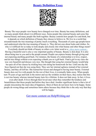 Beauty Definition Essay
Beauty The ways people view beauty have changed over time. Beauty has many definitions, and
so many people think about it in different ways. Some people like external beauty and some like
internal beauty and many people like both together. Beauty controls how people live and think, but
it depends on which definition of beauty they choose to believe in. We live in a world that
misunderstands the true meanings of pretty much everything. Thousands of years ago people knew
and understood what the true meaning of beauty is. They did not care about looks and clothes. So
why is it difficult for us today to look deeply and closely into what beauty and other things mean?
Everybody should not think of beauty as either a six–letter word or a...show more content...
Having a beautiful soul is also a very important quality of beauty. Beauty is skin deep. It is also
about being true to you and to the people around. People can express beauty through giving and
not expecting anything good back. For instance, the beauty of a relationship is to love, respect,
and do nice things without even expecting a thank you or a gift back. I had a girl in my class she
was very beautiful and dresses very nice. She thought that using her external beauty would help
her pass all of her classes by tricking boys into doing her homework for her. Until one day the
boys figured out that she was using them. They saw her internal ugliness instead of her external
beauty, and they all left her. She learned her lesson and changed to having inner beauty. External
beauty does not live with people for the rest of their lives, it eventually fades away. When people
turn 70 years of age and look in the mirror and see the wrinkles on their faces, they realize that this
is not true beauty whereas internal beauty lasts for a lifetime. It does not fade away. In fact, it lives
even after death. It lives through their loved ones when they remember the kindness and
beautifulness that those people had before they have died. Another significant factor is that a lot of
people misconstrue the main idea of happiness. Most of them do not know how to be happy. Some
people do wrong things and sometimes harm others because they think this is the only way that they
will be happy.
Get more content on HelpWriting.net
 