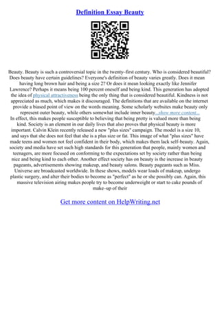 Definition Essay Beauty
Beauty. Beauty is such a controversial topic in the twenty–first century. Who is considered beautiful?
Does beauty have certain guidelines? Everyone's definition of beauty varies greatly. Does it mean
having long brown hair and being a size 2? Or does it mean looking exactly like Jennifer
Lawrence? Perhaps it means being 100 percent oneself and being kind. This generation has adopted
the idea of physical attractiveness being the only thing that is considered beautiful. Kindness is not
appreciated as much, which makes it discouraged. The definitions that are available on the internet
provide a biased point of view on the words meaning. Some scholarly websites make beauty only
represent outer beauty, while others somewhat include inner beauty...show more content...
In effect, this makes people susceptible to believing that being pretty is valued more than being
kind. Society is an element in our daily lives that also proves that physical beauty is more
important. Calvin Klein recently released a new "plus sizes" campaign. The model is a size 10,
and says that she does not feel that she is a plus size or fat. This image of what "plus sizes" have
made teens and women not feel confident in their body, which makes them lack self–beauty. Again,
society and media have set such high standards for this generation that people, mainly women and
teenagers, are more focused on conforming to the expectations set by society rather than being
nice and being kind to each other. Another effect society has on beauty is the increase in beauty
pageants, advertisements showing makeup, and beauty salons. Beauty pageants such as Miss.
Universe are broadcasted worldwide. In these shows, models wear loads of makeup, undergo
plastic surgery, and alter their bodies to become as "perfect" as he or she possibly can. Again, this
massive television airing makes people try to become underweight or start to cake pounds of
make–up of their
Get more content on HelpWriting.net
 