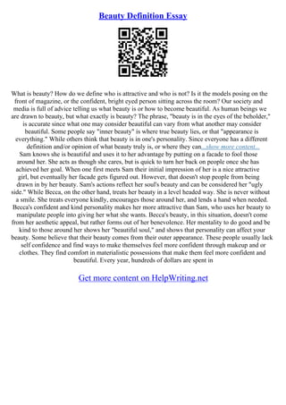 Beauty Definition Essay
What is beauty? How do we define who is attractive and who is not? Is it the models posing on the
front of magazine, or the confident, bright eyed person sitting across the room? Our society and
media is full of advice telling us what beauty is or how to become beautiful. As human beings we
are drawn to beauty, but what exactly is beauty? The phrase, "beauty is in the eyes of the beholder,"
is accurate since what one may consider beautiful can vary from what another may consider
beautiful. Some people say "inner beauty" is where true beauty lies, or that "appearance is
everything." While others think that beauty is in one's personality. Since everyone has a different
definition and/or opinion of what beauty truly is, or where they can...show more content...
Sam knows she is beautiful and uses it to her advantage by putting on a facade to fool those
around her. She acts as though she cares, but is quick to turn her back on people once she has
achieved her goal. When one first meets Sam their initial impression of her is a nice attractive
girl, but eventually her facade gets figured out. However, that doesn't stop people from being
drawn in by her beauty. Sam's actions reflect her soul's beauty and can be considered her "ugly
side." While Becca, on the other hand, treats her beauty in a level headed way. She is never without
a smile. She treats everyone kindly, encourages those around her, and lends a hand when needed.
Becca's confident and kind personality makes her more attractive than Sam, who uses her beauty to
manipulate people into giving her what she wants. Becca's beauty, in this situation, doesn't come
from her aesthetic appeal, but rather forms out of her benevolence. Her mentality to do good and be
kind to those around her shows her "beautiful soul," and shows that personality can affect your
beauty. Some believe that their beauty comes from their outer appearance. These people usually lack
self confidence and find ways to make themselves feel more confident through makeup and or
clothes. They find comfort in materialistic possessions that make them feel more confident and
beautiful. Every year, hundreds of dollars are spent in
Get more content on HelpWriting.net
 