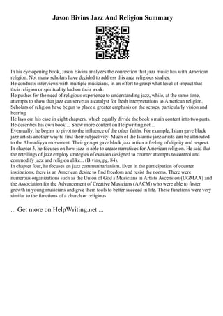 Jason Bivins Jazz And Religion Summary
In his eye opening book, Jason Bivins analyzes the connection that jazz music has with American
religion. Not many scholars have decided to address this area religious studies.
He conducts interviews with multiple musicians, in an effort to grasp what level of impact that
their religion or spirituality had on their work.
He pushes for the need of religious experience to understanding jazz, while, at the same time,
attempts to show that jazz can serve as a catalyst for fresh interpretations to American religion.
Scholars of religion have begun to place a greater emphasis on the senses, particularly vision and
hearing
He lays out his case in eight chapters, which equally divide the book s main content into two parts.
He describes his own book ... Show more content on Helpwriting.net ...
Eventually, he begins to pivot to the influence of the other faiths. For example, Islam gave black
jazz artists another way to find their subjectivity. Much of the Islamic jazz artists can be attributed
to the Ahmadiyya movement. Their groups gave black jazz artists a feeling of dignity and respect.
In chapter 3, he focuses on how jazz is able to create narratives for American religion. He said that
the retellings of jazz employ strategies of evasion designed to counter attempts to control and
commodify jazz and religion alike... (Bivins, pg. 84).
In chapter four, he focuses on jazz communitarianism. Even in the participation of counter
institutions, there is an American desire to find freedom and resist the norms. There were
numerous organizations such as the Union of God s Musicians in Artists Ascension (UGMAA) and
the Association for the Advancement of Creative Musicians (AACM) who were able to foster
growth in young musicians and give them tools to better succeed in life. These functions were very
similar to the functions of a church or religious
... Get more on HelpWriting.net ...
 