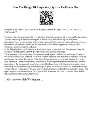 How The Design Of Respiratory System Facilitates Gas...
ВВDESCRIBE HOW THE DESIGN OF RESPIRATORY SYSTEM FACILITATES GAS
EXCHANGE?
The most vital phenomenon of life is respiration. Without respiration life is impossible. Respiratory
System, consisting of a number of organs in human body which is taking the function of
respiration. These organs include mouth, nasal passage, glottis, trachea, larynx, pharynx, bronchi,
bronchioles, alveoli and last but not the least the LUNGS. Other supporting orangs are ribs,
intercostal muscles, diagram and cilia.
In the following lines, we ll discuss in detail about these organs and their functions and how the
design of whole RESPIRATORY SYSTEMfacilitates gaseous exchange.
The respiratory system is a group of organs that work together to bring the exchange of oxygen
and carbon dioxide into and from the blood. Its main function is to transport oxygen into the body
and the excrete carbon dioxide out of the body. Respiration can occur at two separate levels, the
level of the cell (internal respiration) and the level of the organism (external respiration). Internal
respiration is the exchange of gases between the blood and body cells. External respiration, more
commonly known as breathing, is the exchange of gases between the air and the blood in the lungs.
The respiratory system can be divided into two parts, the upper and the lower respiratory tracts. The
upper respiratory tract consists of the organs which lie outside the chest cavity and these include:
the nasal cavity, the pharynx, the larynx
... Get more on HelpWriting.net ...
 