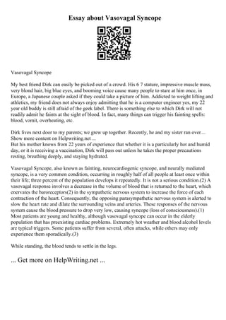 Essay about Vasovagal Syncope
Vasovagal Syncope
My best friend Dirk can easily be picked out of a crowd. His 6 7 stature, impressive muscle mass,
very blond hair, big blue eyes, and booming voice cause many people to stare at him once, in
Europe, a Japanese couple asked if they could take a picture of him. Addicted to weight lifting and
athletics, my friend does not always enjoy admitting that he is a computer engineer yes, my 22
year old buddy is still afraid of the geek label. There is something else to which Dirk will not
readily admit he faints at the sight of blood. In fact, many things can trigger his fainting spells:
blood, vomit, overheating, etc.
Dirk lives next door to my parents; we grew up together. Recently, he and my sister ran over...
Show more content on Helpwriting.net ...
But his mother knows from 22 years of experience that whether it is a particularly hot and humid
day, or it is receiving a vaccination, Dirk will pass out unless he takes the proper precautions
resting, breathing deeply, and staying hydrated.
Vasovagal Syncope, also known as fainting, neurocardiogenic syncope, and neurally mediated
syncope, is a very common condition, occurring in roughly half of all people at least once within
their life; three percent of the population develops it repeatedly. It is not a serious condition.(2) A
vasovagal response involves a decrease in the volume of blood that is returned to the heart, which
enervates the baroreceptors(2) in the sympathetic nervous system to increase the force of each
contraction of the heart. Consequently, the opposing parasympathetic nervous system is alerted to
slow the heart rate and dilate the surrounding veins and arteries. These responses of the nervous
system cause the blood pressure to drop very low, causing syncope (loss of consciousness).(1)
Most patients are young and healthy, although vasovagal syncope can occur in the elderly
population that has preexisting cardiac problems. Extremely hot weather and blood alcohol levels
are typical triggers. Some patients suffer from several, often attacks, while others may only
experience them sporadically.(3)
While standing, the blood tends to settle in the legs.
... Get more on HelpWriting.net ...
 