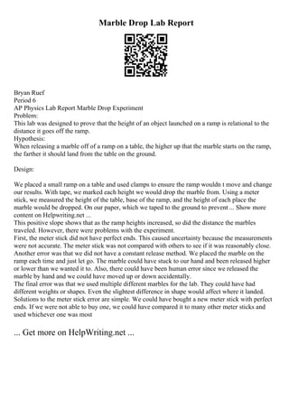 Marble Drop Lab Report
Bryan Ruef
Period 6
AP Physics Lab Report Marble Drop Experiment
Problem:
This lab was designed to prove that the height of an object launched on a ramp is relational to the
distance it goes off the ramp.
Hypothesis:
When releasing a marble off of a ramp on a table, the higher up that the marble starts on the ramp,
the farther it should land from the table on the ground.
Design:
We placed a small ramp on a table and used clamps to ensure the ramp wouldn t move and change
our results. With tape, we marked each height we would drop the marble from. Using a meter
stick, we measured the height of the table, base of the ramp, and the height of each place the
marble would be dropped. On our paper, which we taped to the ground to prevent ... Show more
content on Helpwriting.net ...
This positive slope shows that as the ramp heights increased, so did the distance the marbles
traveled. However, there were problems with the experiment.
First, the meter stick did not have perfect ends. This caused uncertainty because the measurements
were not accurate. The meter stick was not compared with others to see if it was reasonably close.
Another error was that we did not have a constant release method. We placed the marble on the
ramp each time and just let go. The marble could have stuck to our hand and been released higher
or lower than we wanted it to. Also, there could have been human error since we released the
marble by hand and we could have moved up or down accidentally.
The final error was that we used multiple different marbles for the lab. They could have had
different weights or shapes. Even the slightest difference in shape would affect where it landed.
Solutions to the meter stick error are simple. We could have bought a new meter stick with perfect
ends. If we were not able to buy one, we could have compared it to many other meter sticks and
used whichever one was most
... Get more on HelpWriting.net ...
 